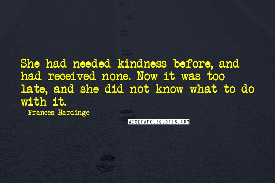 Frances Hardinge Quotes: She had needed kindness before, and had received none. Now it was too late, and she did not know what to do with it.