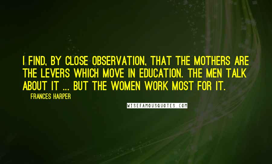 Frances Harper Quotes: I find, by close observation, that the mothers are the levers which move in education. The men talk about it ... but the women work most for it.