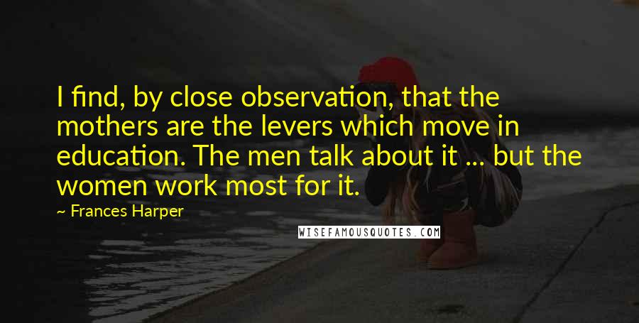 Frances Harper Quotes: I find, by close observation, that the mothers are the levers which move in education. The men talk about it ... but the women work most for it.