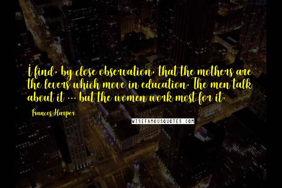 Frances Harper Quotes: I find, by close observation, that the mothers are the levers which move in education. The men talk about it ... but the women work most for it.