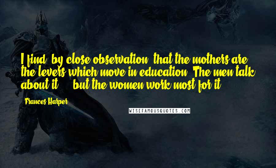 Frances Harper Quotes: I find, by close observation, that the mothers are the levers which move in education. The men talk about it ... but the women work most for it.