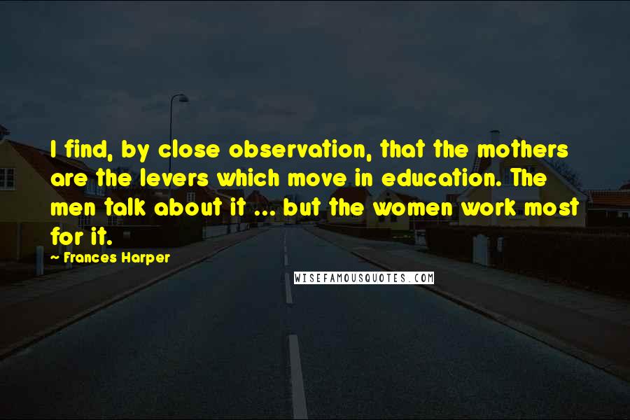 Frances Harper Quotes: I find, by close observation, that the mothers are the levers which move in education. The men talk about it ... but the women work most for it.