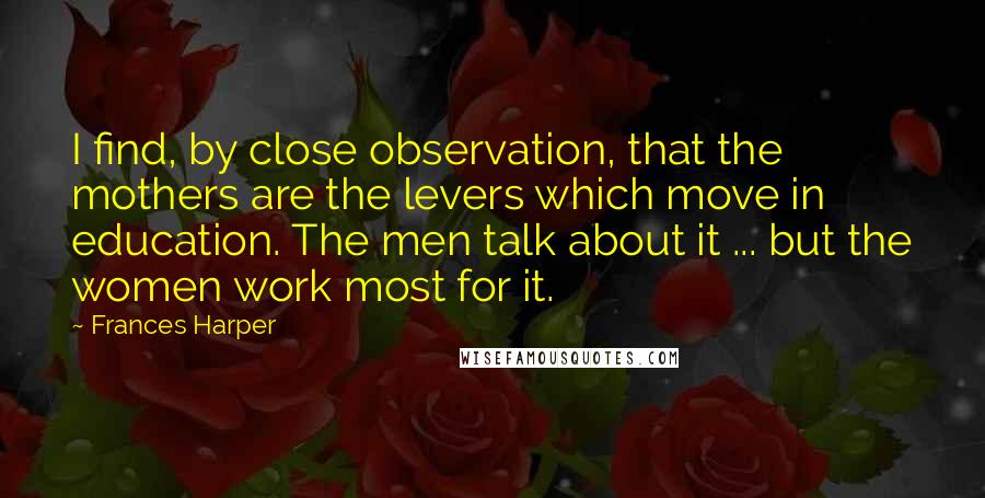 Frances Harper Quotes: I find, by close observation, that the mothers are the levers which move in education. The men talk about it ... but the women work most for it.