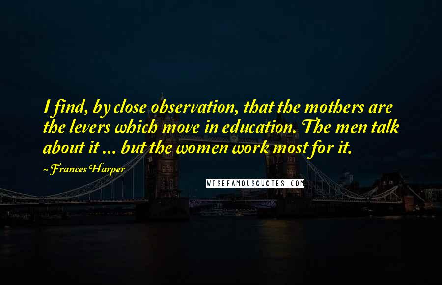 Frances Harper Quotes: I find, by close observation, that the mothers are the levers which move in education. The men talk about it ... but the women work most for it.