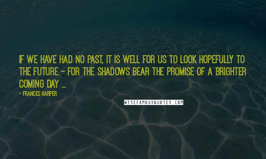 Frances Harper Quotes: If we have had no past, it is well for us to look hopefully to the future - for the shadows bear the promise of a brighter coming day ...