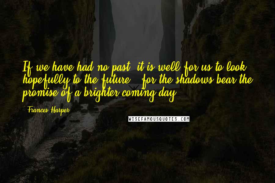 Frances Harper Quotes: If we have had no past, it is well for us to look hopefully to the future - for the shadows bear the promise of a brighter coming day ...