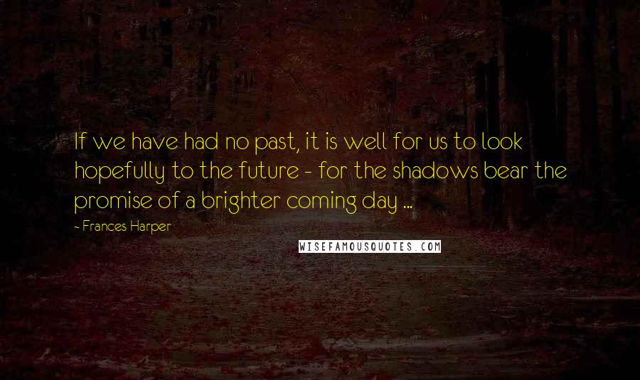 Frances Harper Quotes: If we have had no past, it is well for us to look hopefully to the future - for the shadows bear the promise of a brighter coming day ...