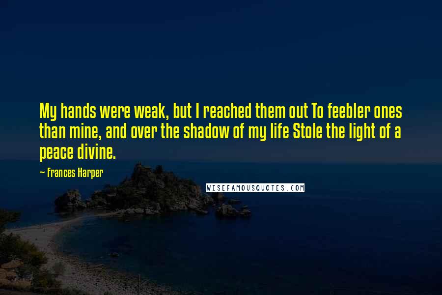 Frances Harper Quotes: My hands were weak, but I reached them out To feebler ones than mine, and over the shadow of my life Stole the light of a peace divine.