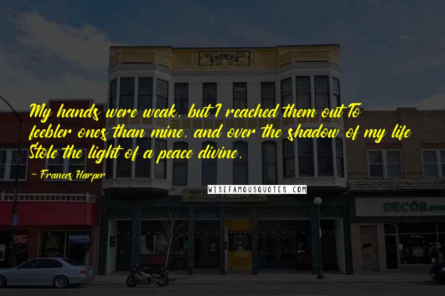 Frances Harper Quotes: My hands were weak, but I reached them out To feebler ones than mine, and over the shadow of my life Stole the light of a peace divine.