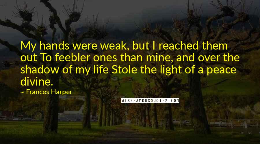 Frances Harper Quotes: My hands were weak, but I reached them out To feebler ones than mine, and over the shadow of my life Stole the light of a peace divine.