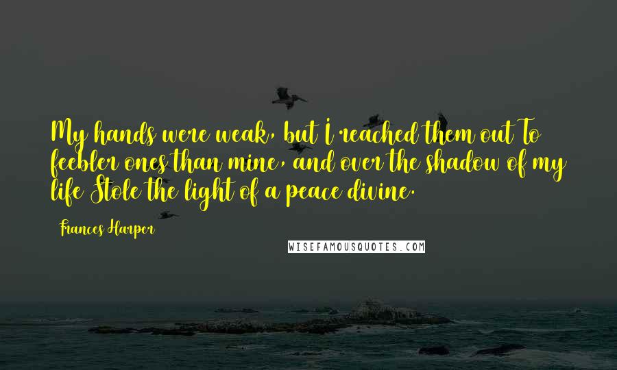 Frances Harper Quotes: My hands were weak, but I reached them out To feebler ones than mine, and over the shadow of my life Stole the light of a peace divine.