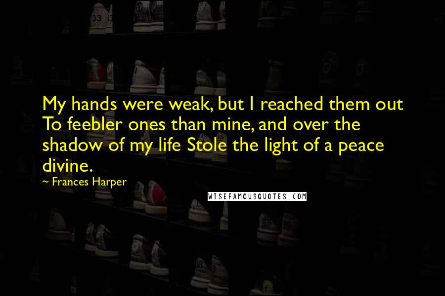 Frances Harper Quotes: My hands were weak, but I reached them out To feebler ones than mine, and over the shadow of my life Stole the light of a peace divine.