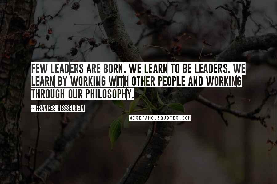 Frances Hesselbein Quotes: Few leaders are born. We learn to be leaders. We learn by working with other people and working through our philosophy.