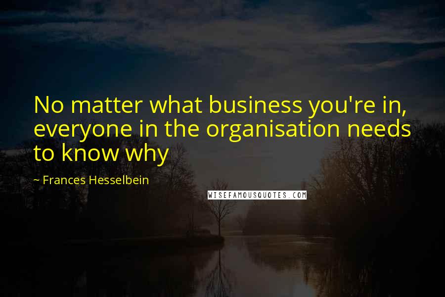 Frances Hesselbein Quotes: No matter what business you're in, everyone in the organisation needs to know why