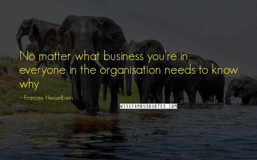 Frances Hesselbein Quotes: No matter what business you're in, everyone in the organisation needs to know why