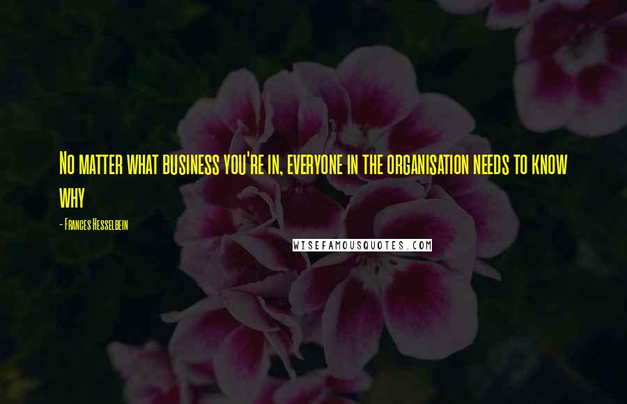 Frances Hesselbein Quotes: No matter what business you're in, everyone in the organisation needs to know why
