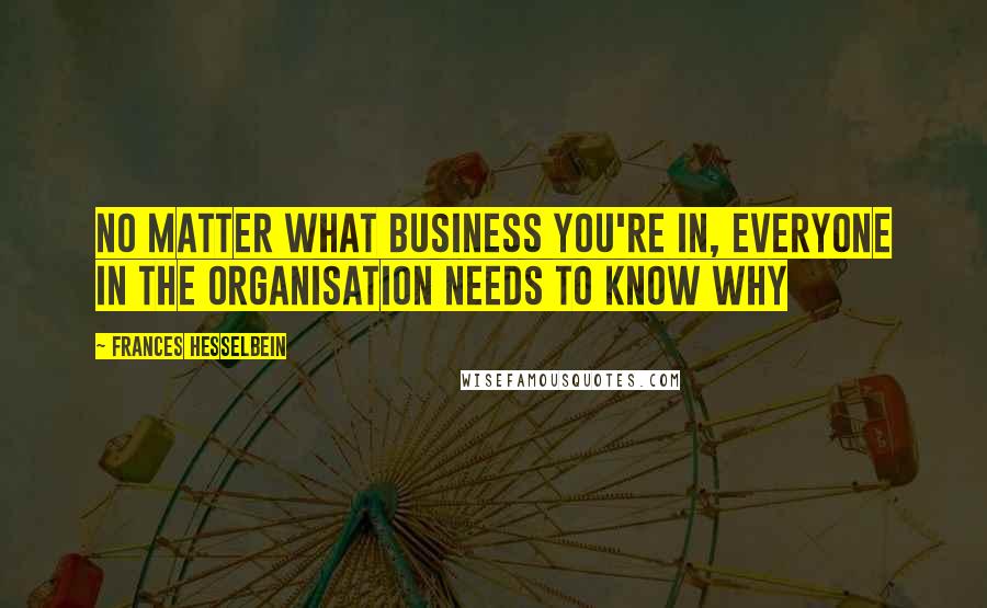 Frances Hesselbein Quotes: No matter what business you're in, everyone in the organisation needs to know why