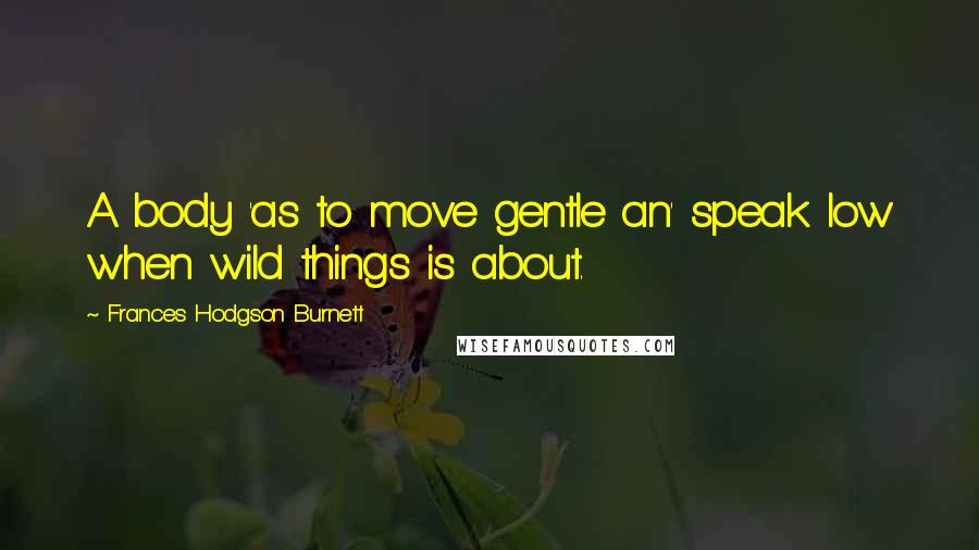 Frances Hodgson Burnett Quotes: A body 'as to move gentle an' speak low when wild things is about.