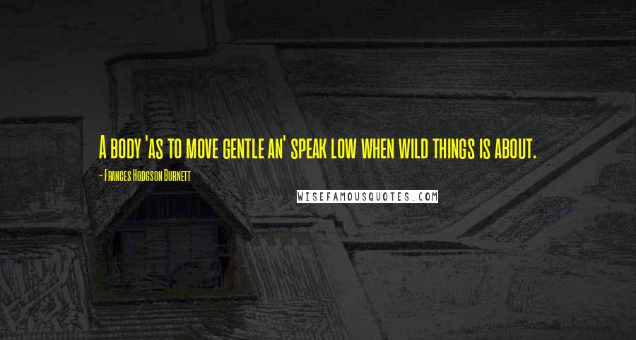 Frances Hodgson Burnett Quotes: A body 'as to move gentle an' speak low when wild things is about.