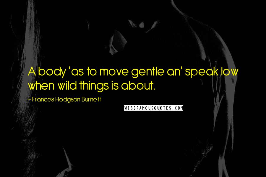 Frances Hodgson Burnett Quotes: A body 'as to move gentle an' speak low when wild things is about.