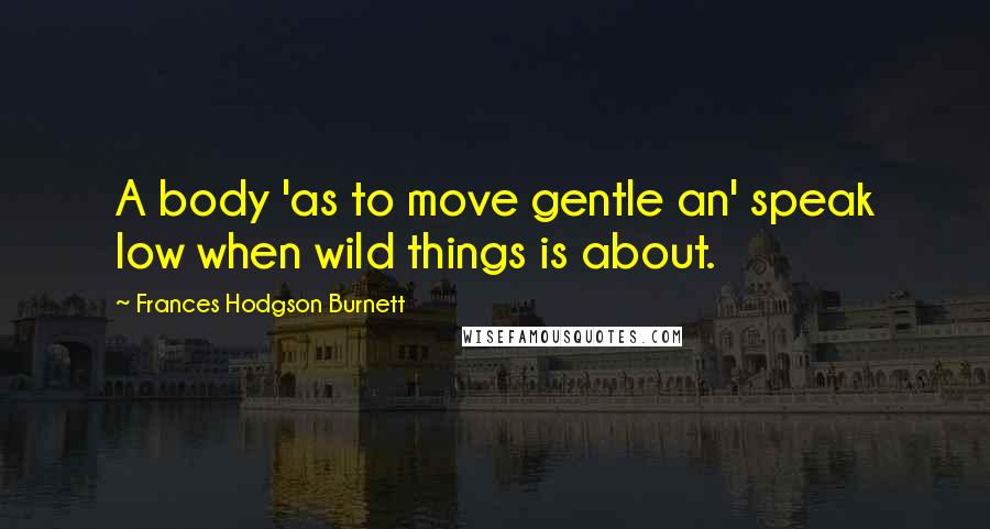 Frances Hodgson Burnett Quotes: A body 'as to move gentle an' speak low when wild things is about.