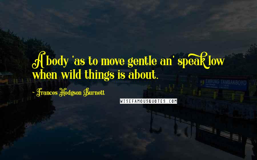 Frances Hodgson Burnett Quotes: A body 'as to move gentle an' speak low when wild things is about.