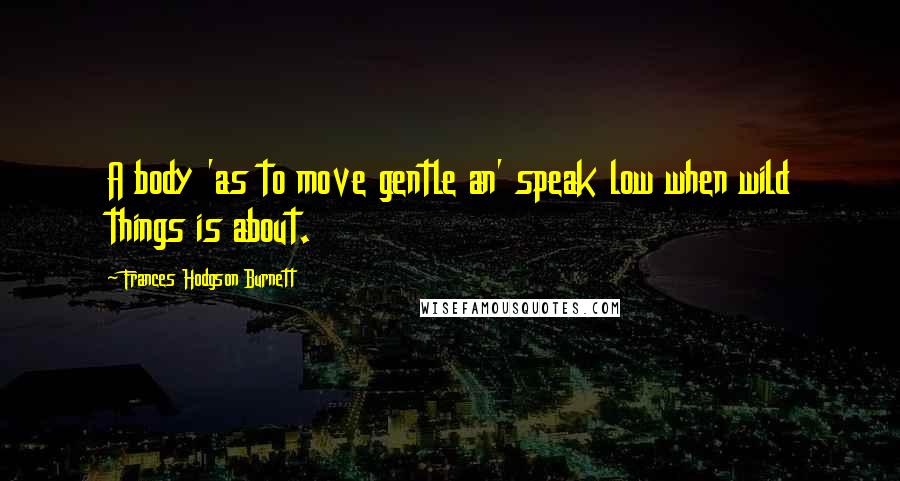 Frances Hodgson Burnett Quotes: A body 'as to move gentle an' speak low when wild things is about.