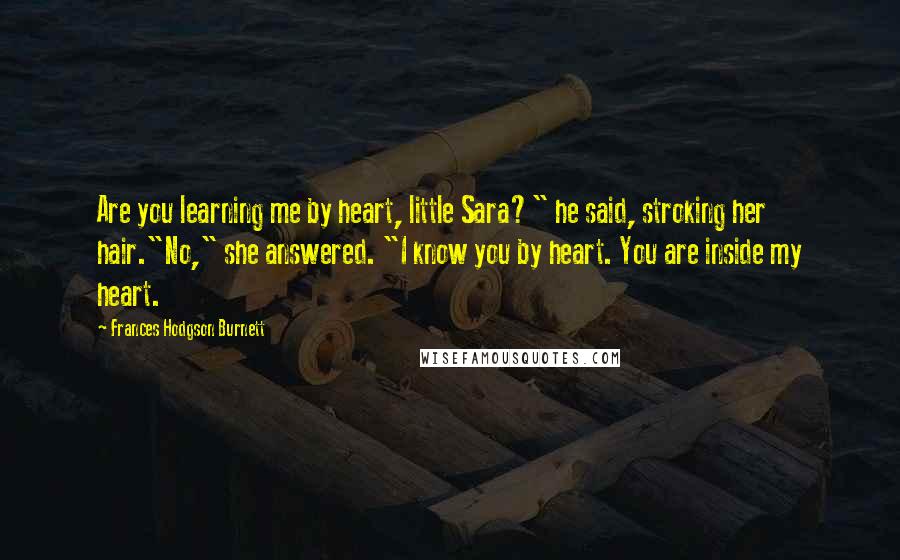 Frances Hodgson Burnett Quotes: Are you learning me by heart, little Sara?" he said, stroking her hair."No," she answered. "I know you by heart. You are inside my heart.