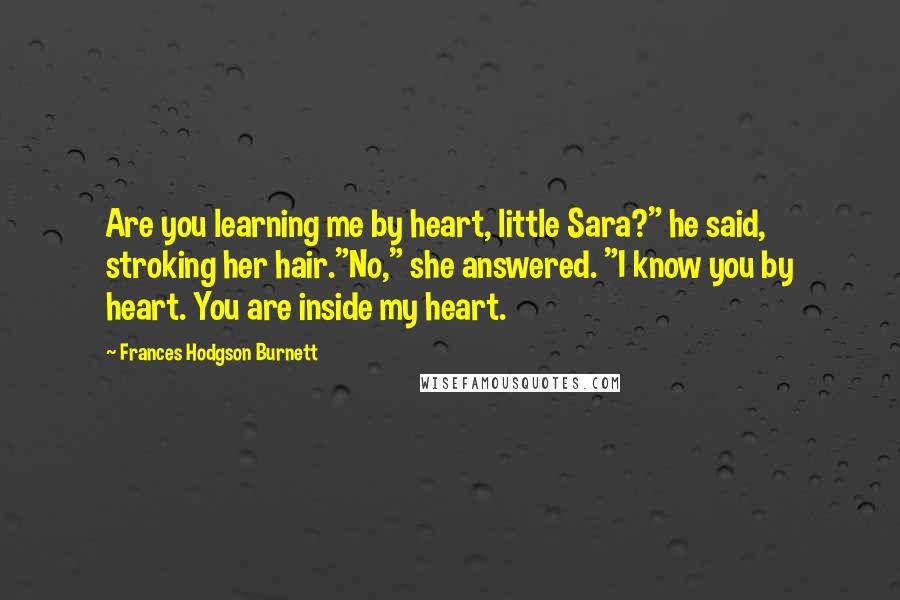 Frances Hodgson Burnett Quotes: Are you learning me by heart, little Sara?" he said, stroking her hair."No," she answered. "I know you by heart. You are inside my heart.