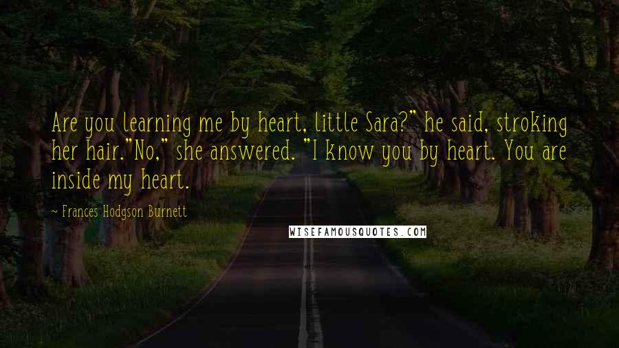 Frances Hodgson Burnett Quotes: Are you learning me by heart, little Sara?" he said, stroking her hair."No," she answered. "I know you by heart. You are inside my heart.