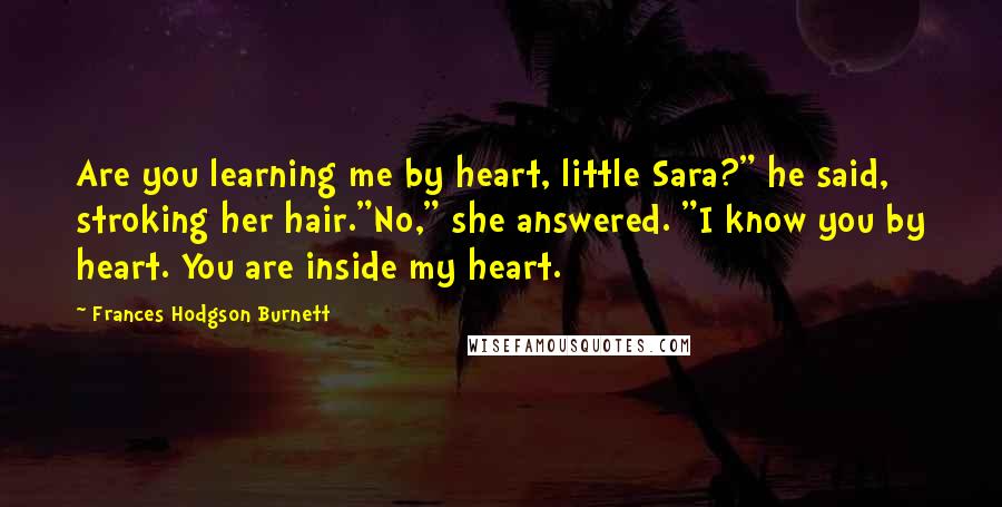 Frances Hodgson Burnett Quotes: Are you learning me by heart, little Sara?" he said, stroking her hair."No," she answered. "I know you by heart. You are inside my heart.
