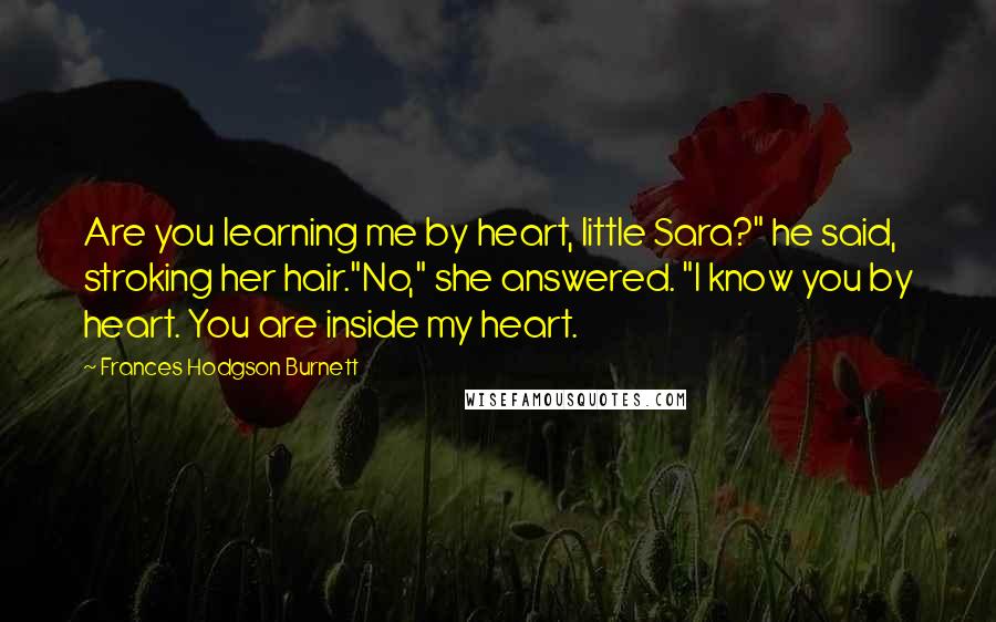 Frances Hodgson Burnett Quotes: Are you learning me by heart, little Sara?" he said, stroking her hair."No," she answered. "I know you by heart. You are inside my heart.