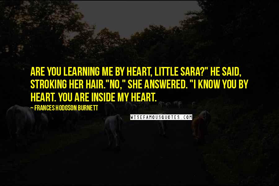 Frances Hodgson Burnett Quotes: Are you learning me by heart, little Sara?" he said, stroking her hair."No," she answered. "I know you by heart. You are inside my heart.