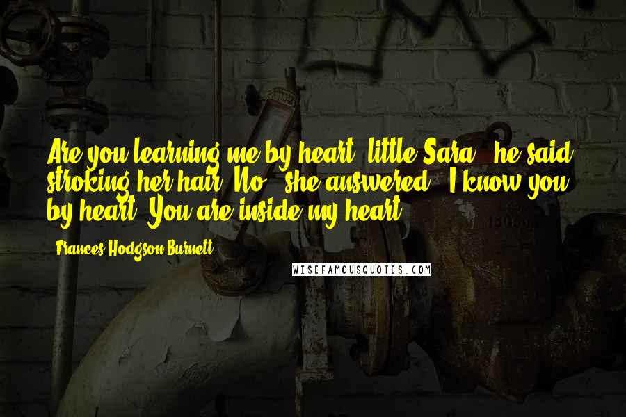 Frances Hodgson Burnett Quotes: Are you learning me by heart, little Sara?" he said, stroking her hair."No," she answered. "I know you by heart. You are inside my heart.