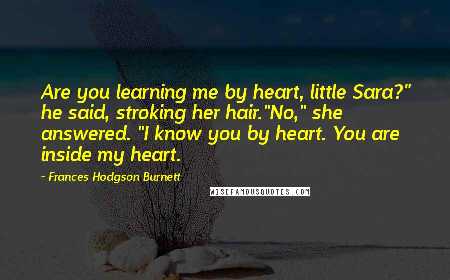 Frances Hodgson Burnett Quotes: Are you learning me by heart, little Sara?" he said, stroking her hair."No," she answered. "I know you by heart. You are inside my heart.