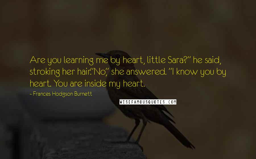 Frances Hodgson Burnett Quotes: Are you learning me by heart, little Sara?" he said, stroking her hair."No," she answered. "I know you by heart. You are inside my heart.