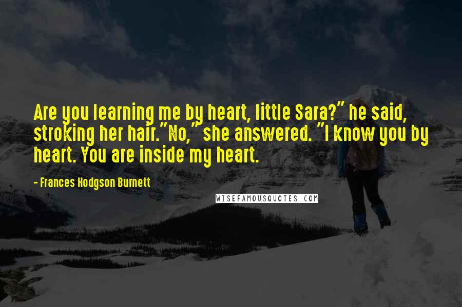 Frances Hodgson Burnett Quotes: Are you learning me by heart, little Sara?" he said, stroking her hair."No," she answered. "I know you by heart. You are inside my heart.