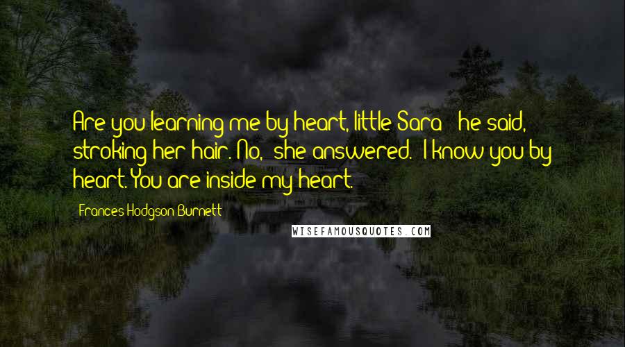 Frances Hodgson Burnett Quotes: Are you learning me by heart, little Sara?" he said, stroking her hair."No," she answered. "I know you by heart. You are inside my heart.