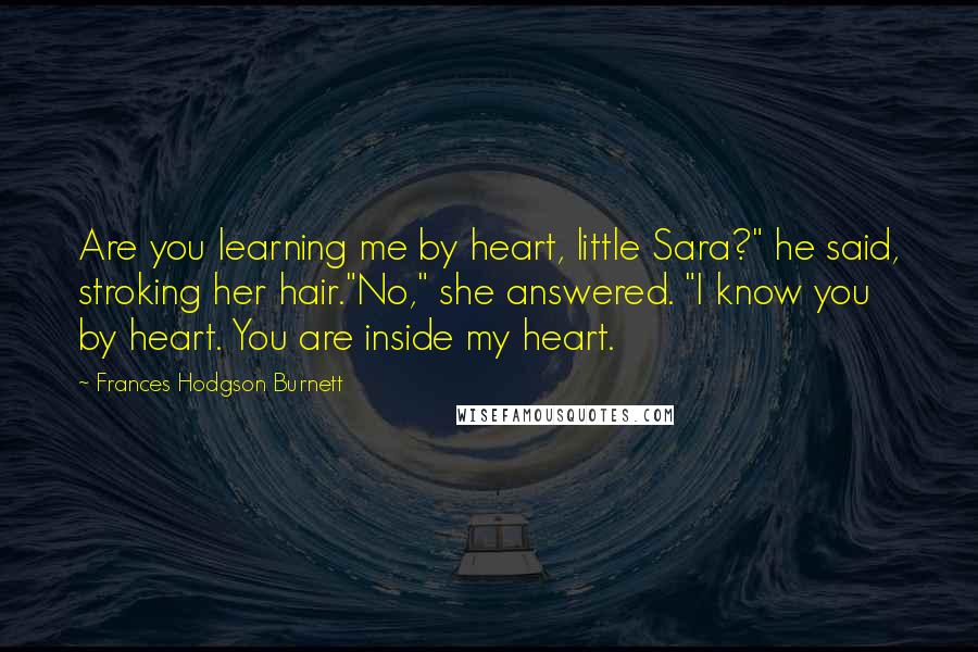 Frances Hodgson Burnett Quotes: Are you learning me by heart, little Sara?" he said, stroking her hair."No," she answered. "I know you by heart. You are inside my heart.