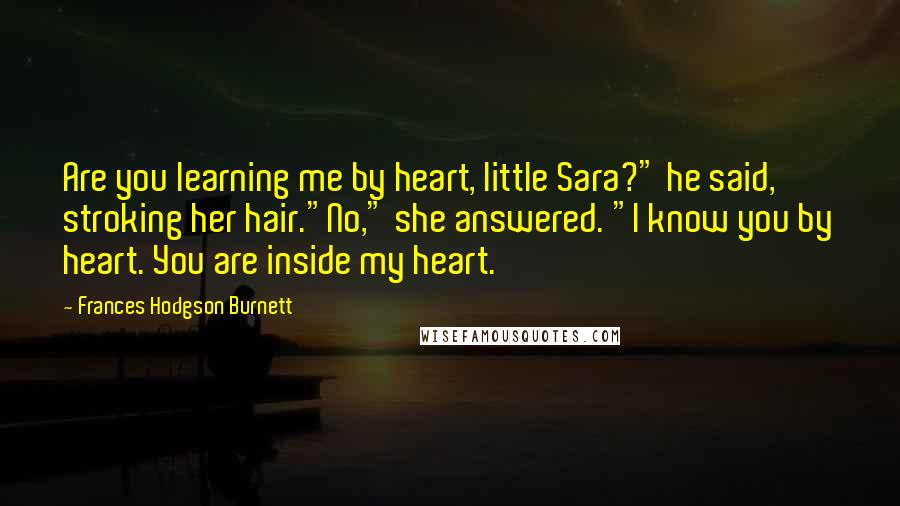 Frances Hodgson Burnett Quotes: Are you learning me by heart, little Sara?" he said, stroking her hair."No," she answered. "I know you by heart. You are inside my heart.