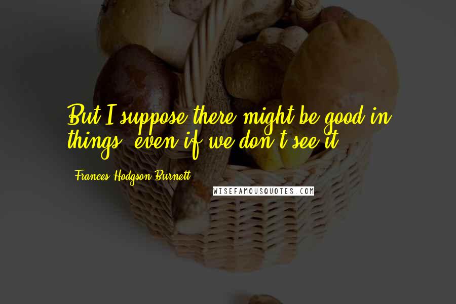 Frances Hodgson Burnett Quotes: But I suppose there might be good in things, even if we don't see it.