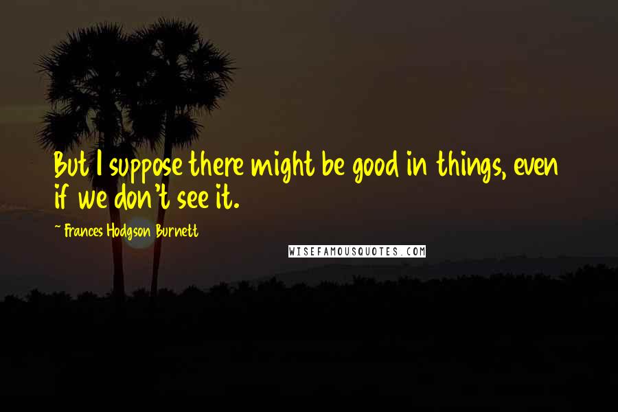 Frances Hodgson Burnett Quotes: But I suppose there might be good in things, even if we don't see it.