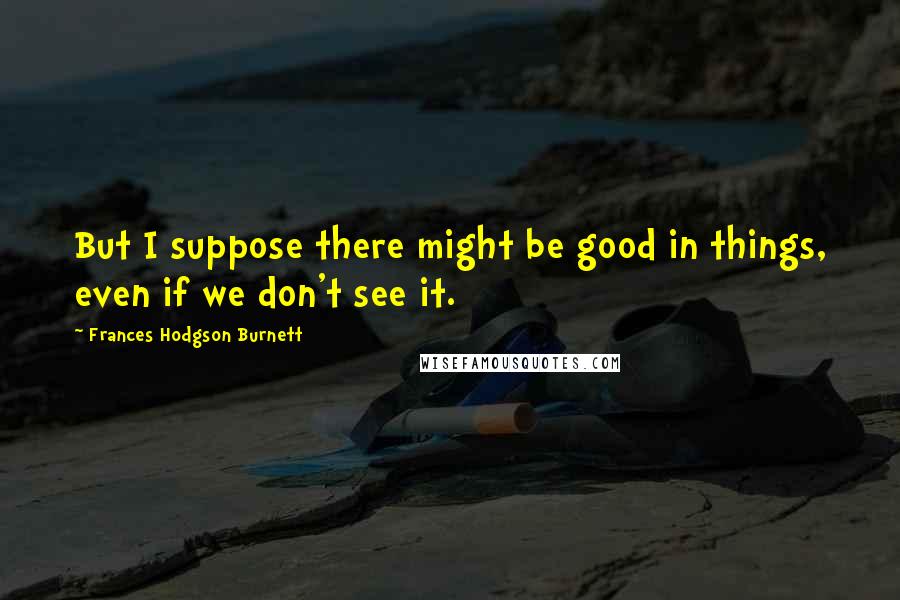 Frances Hodgson Burnett Quotes: But I suppose there might be good in things, even if we don't see it.