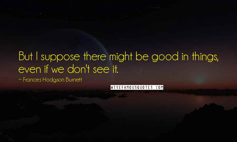 Frances Hodgson Burnett Quotes: But I suppose there might be good in things, even if we don't see it.