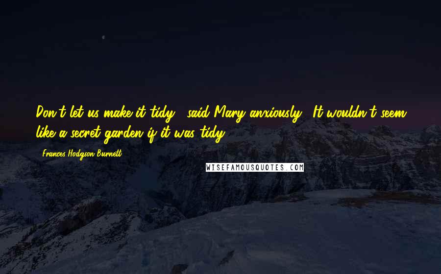 Frances Hodgson Burnett Quotes: Don't let us make it tidy," said Mary anxiously. "It wouldn't seem like a secret garden if it was tidy.