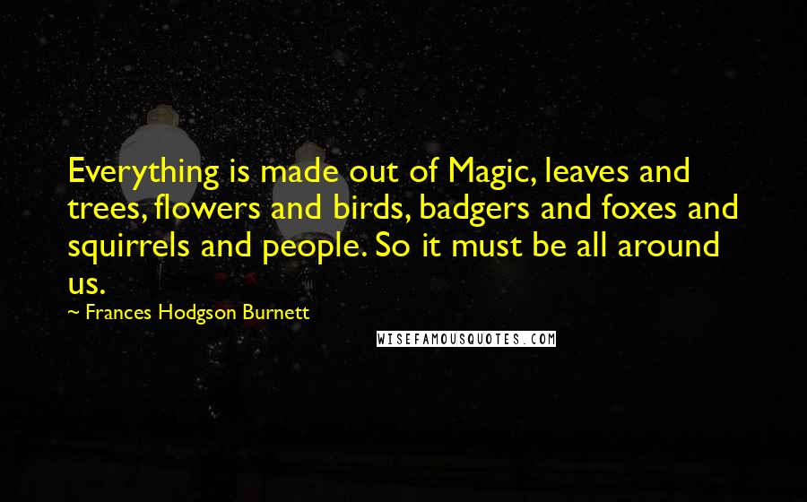 Frances Hodgson Burnett Quotes: Everything is made out of Magic, leaves and trees, flowers and birds, badgers and foxes and squirrels and people. So it must be all around us.