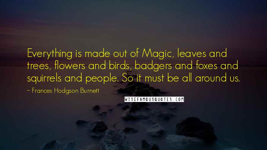 Frances Hodgson Burnett Quotes: Everything is made out of Magic, leaves and trees, flowers and birds, badgers and foxes and squirrels and people. So it must be all around us.