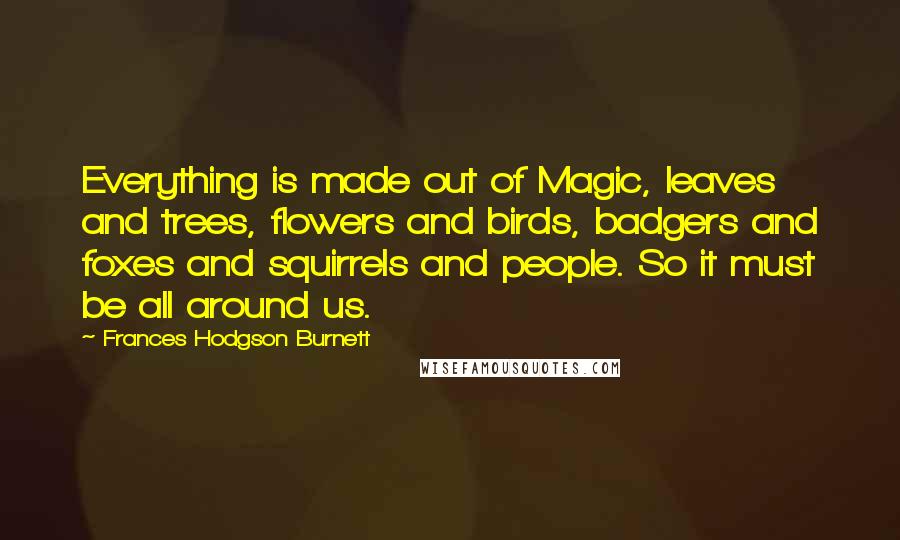 Frances Hodgson Burnett Quotes: Everything is made out of Magic, leaves and trees, flowers and birds, badgers and foxes and squirrels and people. So it must be all around us.