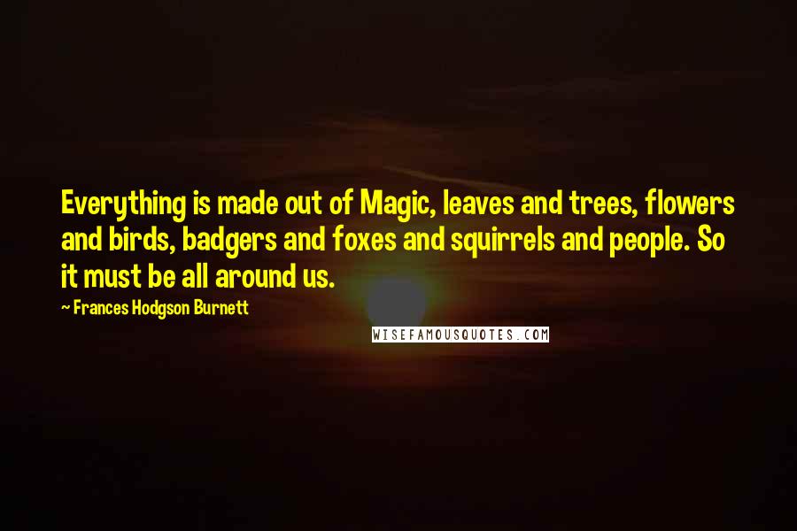 Frances Hodgson Burnett Quotes: Everything is made out of Magic, leaves and trees, flowers and birds, badgers and foxes and squirrels and people. So it must be all around us.