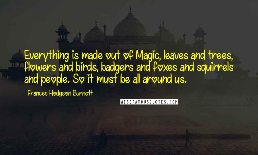 Frances Hodgson Burnett Quotes: Everything is made out of Magic, leaves and trees, flowers and birds, badgers and foxes and squirrels and people. So it must be all around us.